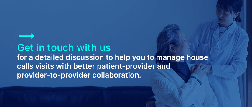 Get in touch with us for a detailed discussion about how we can help you to manage house calls visits with better patient-provider and provider-to-provider collaboration.