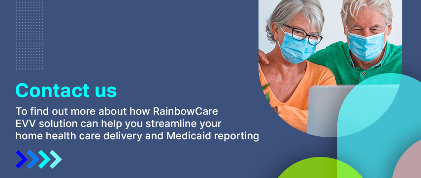To find out more about how RainbowCare EVV solution can help you streamline your home health care delivery and Medicaid reporting.
