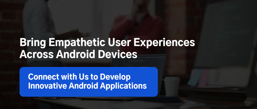 Bring Empathetic User Experiences Across Android Devices. Connect with Us to Develop Innovative Android Applications. 